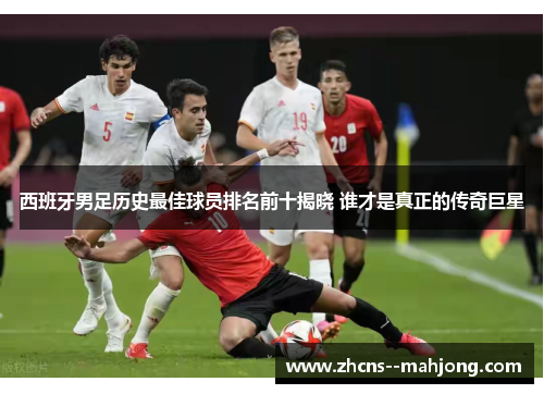 西班牙男足历史最佳球员排名前十揭晓 谁才是真正的传奇巨星