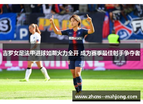 吉罗女足法甲进球如潮火力全开 成为赛季最佳射手争夺者 吉罗女足法甲进球如潮火力全开 成为赛季最佳射手争夺者